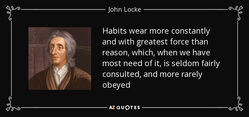Habits wear more constantly and with greatest force than reason, which, when we have most need of it, is seldom fairly consulted, and more rarely obeyed - John Locke