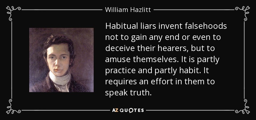 Habitual liars invent falsehoods not to gain any end or even to deceive their hearers, but to amuse themselves. It is partly practice and partly habit. It requires an effort in them to speak truth. - William Hazlitt