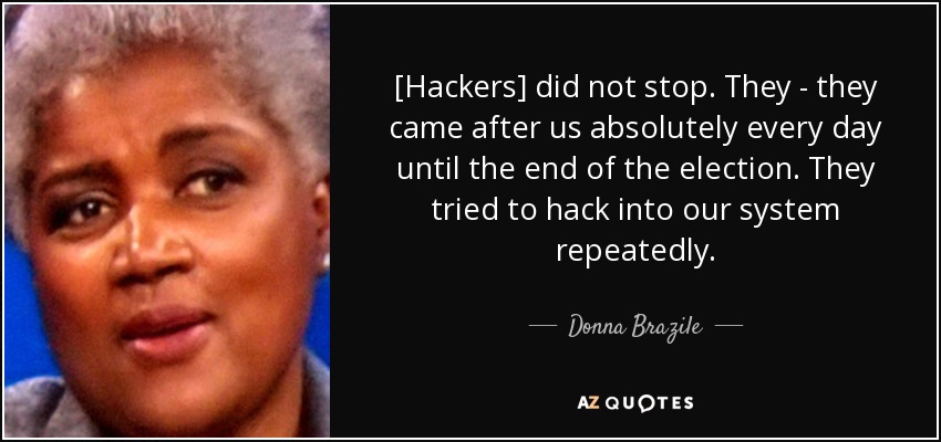 [Hackers] did not stop. They - they came after us absolutely every day until the end of the election. They tried to hack into our system repeatedly. - Donna Brazile
