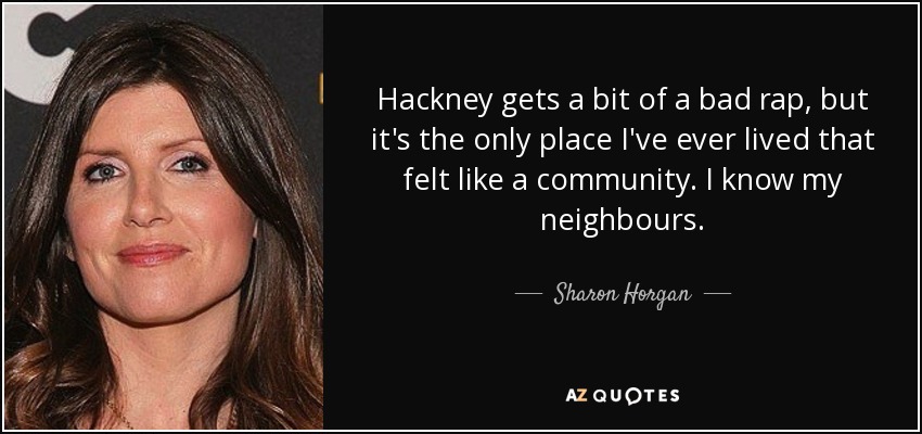Hackney gets a bit of a bad rap, but it's the only place I've ever lived that felt like a community. I know my neighbours. - Sharon Horgan