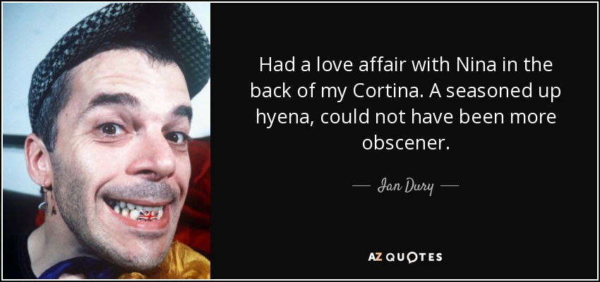 Had a love affair with Nina in the back of my Cortina. A seasoned up hyena, could not have been more obscener. - Ian Dury