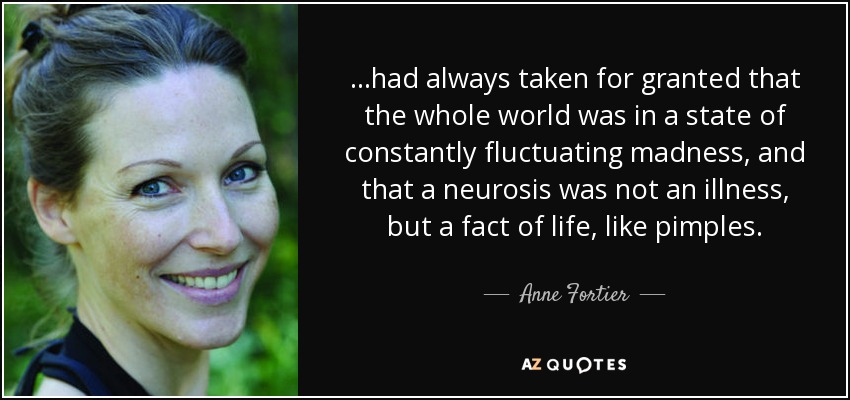 ...had always taken for granted that the whole world was in a state of constantly fluctuating madness, and that a neurosis was not an illness, but a fact of life, like pimples. - Anne Fortier