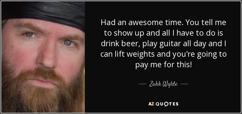 Had an awesome time. You tell me to show up and all I have to do is drink beer, play guitar all day and I can lift weights and you're going to pay me for this! - Zakk Wylde
