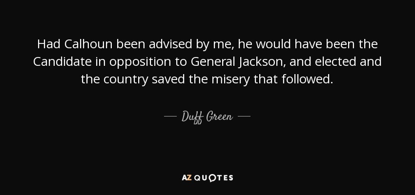 Had Calhoun been advised by me, he would have been the Candidate in opposition to General Jackson, and elected and the country saved the misery that followed. - Duff Green