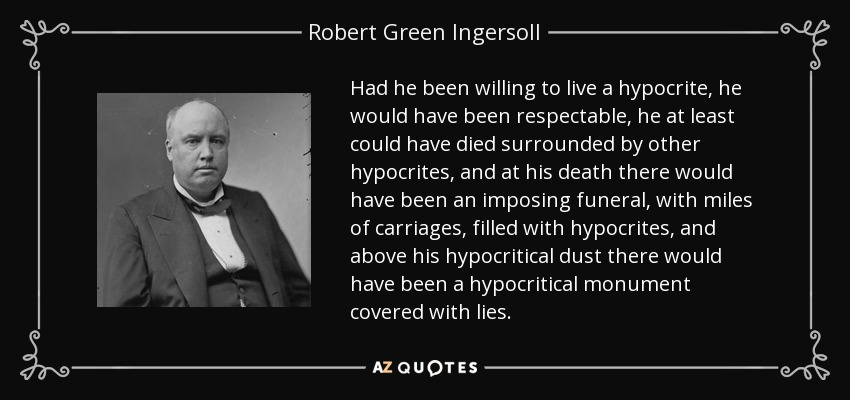 Had he been willing to live a hypocrite, he would have been respectable, he at least could have died surrounded by other hypocrites, and at his death there would have been an imposing funeral, with miles of carriages, filled with hypocrites, and above his hypocritical dust there would have been a hypocritical monument covered with lies. - Robert Green Ingersoll
