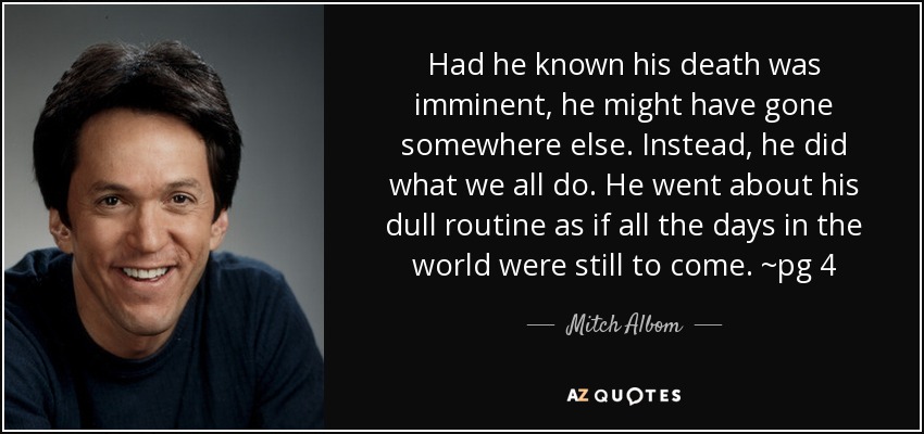 Had he known his death was imminent, he might have gone somewhere else. Instead, he did what we all do. He went about his dull routine as if all the days in the world were still to come. ~pg 4 - Mitch Albom