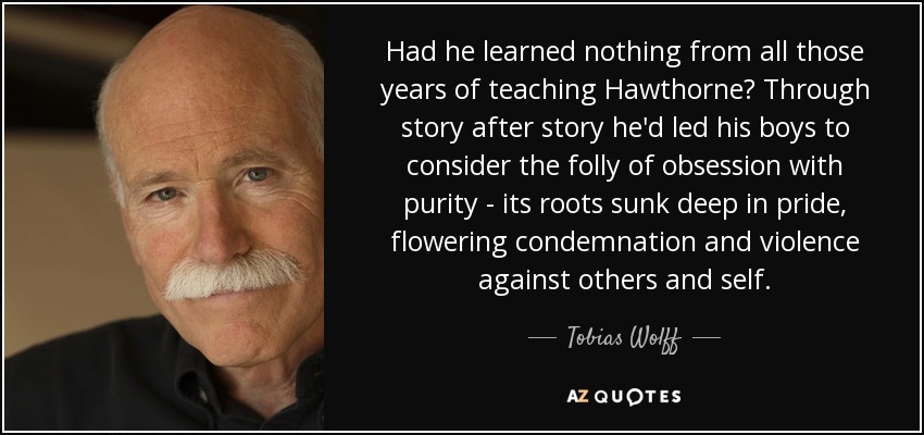 Had he learned nothing from all those years of teaching Hawthorne? Through story after story he'd led his boys to consider the folly of obsession with purity - its roots sunk deep in pride, flowering condemnation and violence against others and self. - Tobias Wolff