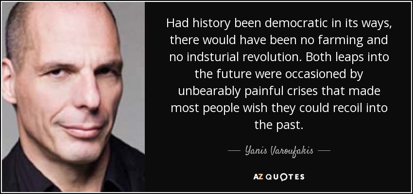 Had history been democratic in its ways, there would have been no farming and no indsturial revolution. Both leaps into the future were occasioned by unbearably painful crises that made most people wish they could recoil into the past. - Yanis Varoufakis