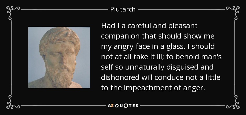 Had I a careful and pleasant companion that should show me my angry face in a glass, I should not at all take it ill; to behold man's self so unnaturally disguised and dishonored will conduce not a little to the impeachment of anger. - Plutarch