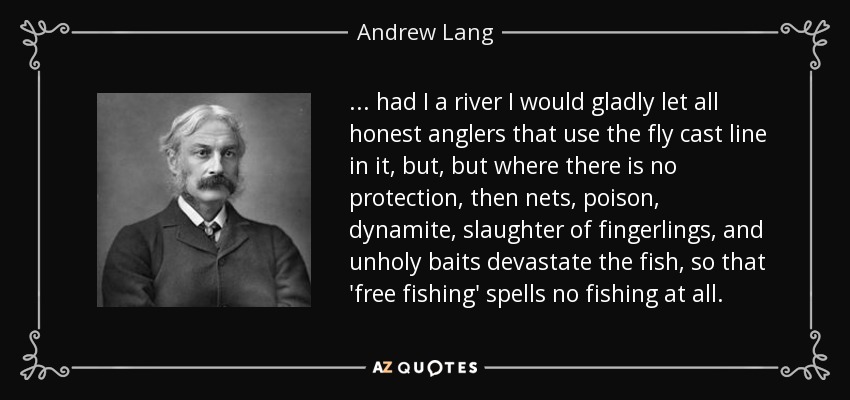 . . . had I a river I would gladly let all honest anglers that use the fly cast line in it, but, but where there is no protection, then nets, poison, dynamite, slaughter of fingerlings, and unholy baits devastate the fish, so that 'free fishing' spells no fishing at all. - Andrew Lang
