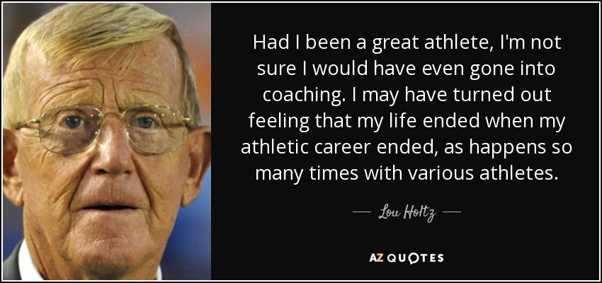 Had I been a great athlete, I'm not sure I would have even gone into coaching. I may have turned out feeling that my life ended when my athletic career ended, as happens so many times with various athletes. - Lou Holtz