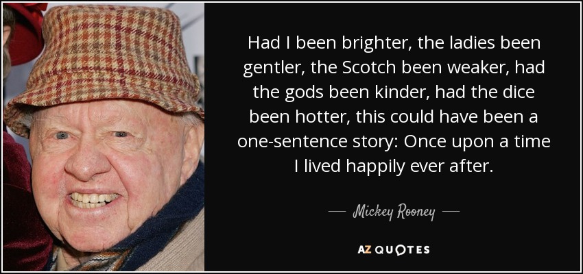 Had I been brighter, the ladies been gentler, the Scotch been weaker, had the gods been kinder, had the dice been hotter, this could have been a one-sentence story: Once upon a time I lived happily ever after. - Mickey Rooney