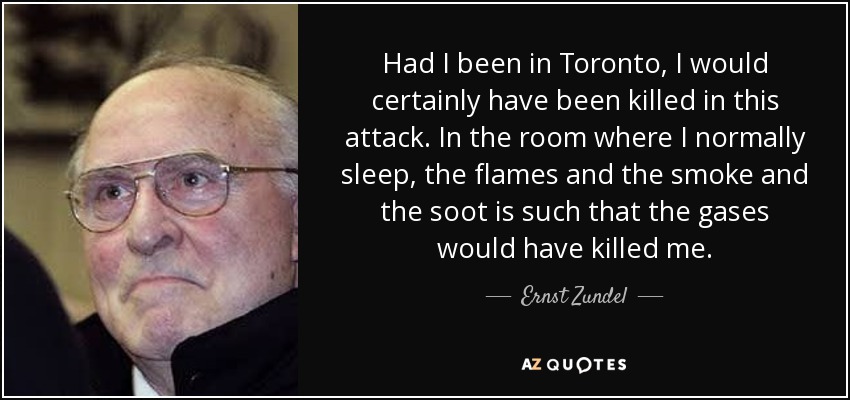 Had I been in Toronto, I would certainly have been killed in this attack. In the room where I normally sleep, the flames and the smoke and the soot is such that the gases would have killed me. - Ernst Zundel