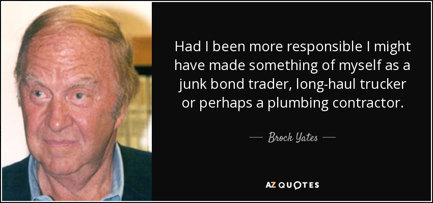 Had I been more responsible I might have made something of myself as a junk bond trader, long-haul trucker or perhaps a plumbing contractor. - Brock Yates