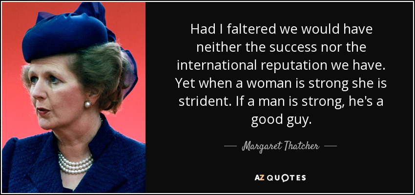Had I faltered we would have neither the success nor the international reputation we have. Yet when a woman is strong she is strident. If a man is strong, he's a good guy. - Margaret Thatcher