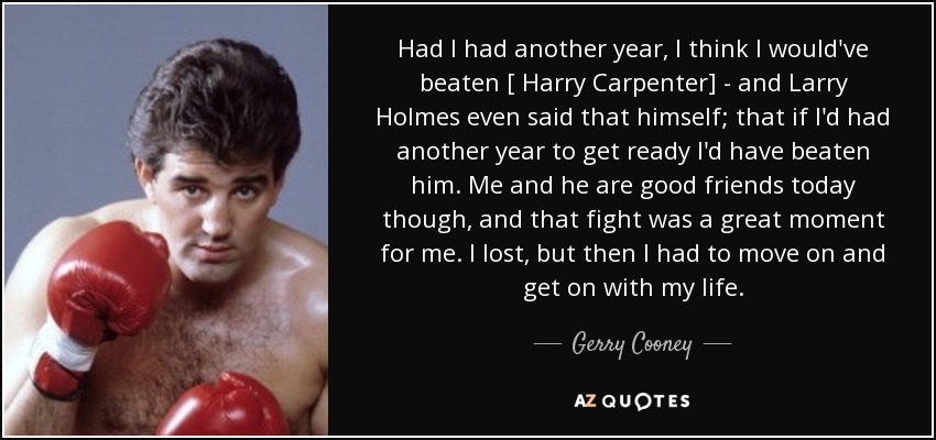Had I had another year, I think I would've beaten [ Harry Carpenter] - and Larry Holmes even said that himself; that if I'd had another year to get ready I'd have beaten him. Me and he are good friends today though, and that fight was a great moment for me. I lost, but then I had to move on and get on with my life. - Gerry Cooney