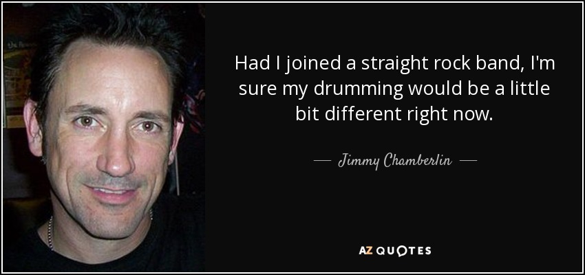 Had I joined a straight rock band, I'm sure my drumming would be a little bit different right now. - Jimmy Chamberlin