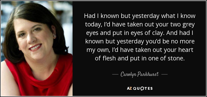 Had I known but yesterday what I know today, I’d have taken out your two grey eyes and put in eyes of clay. And had I known but yesterday you’d be no more my own, I’d have taken out your heart of flesh and put in one of stone. - Carolyn Parkhurst