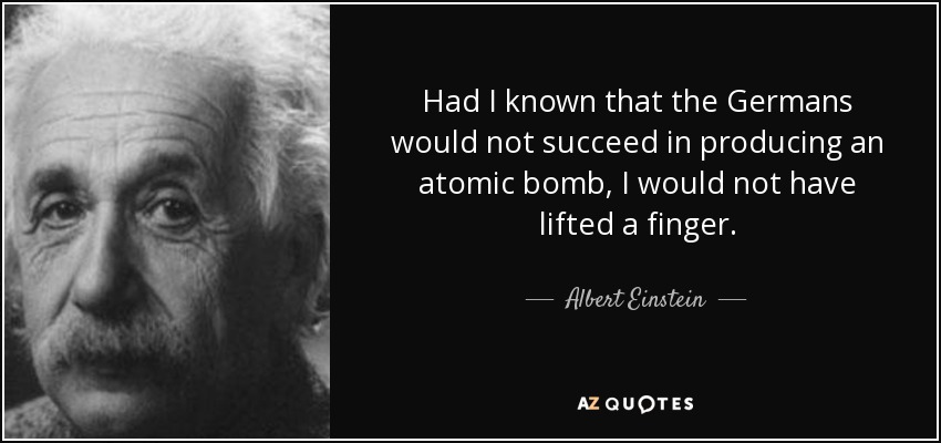 Had I known that the Germans would not succeed in producing an atomic bomb, I would not have lifted a finger. - Albert Einstein