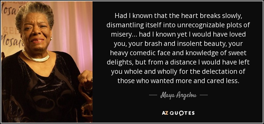 Had I known that the heart breaks slowly, dismantling itself into unrecognizable plots of misery... had I known yet I would have loved you, your brash and insolent beauty, your heavy comedic face and knowledge of sweet delights, but from a distance I would have left you whole and wholly for the delectation of those who wanted more and cared less. - Maya Angelou