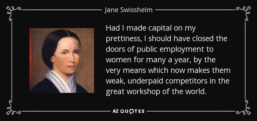 Had I made capital on my prettiness, I should have closed the doors of public employment to women for many a year, by the very means which now makes them weak, underpaid competitors in the great workshop of the world. - Jane Swisshelm