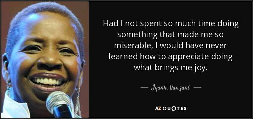 Had I not spent so much time doing something that made me so miserable, I would have never learned how to appreciate doing what brings me joy. - Iyanla Vanzant