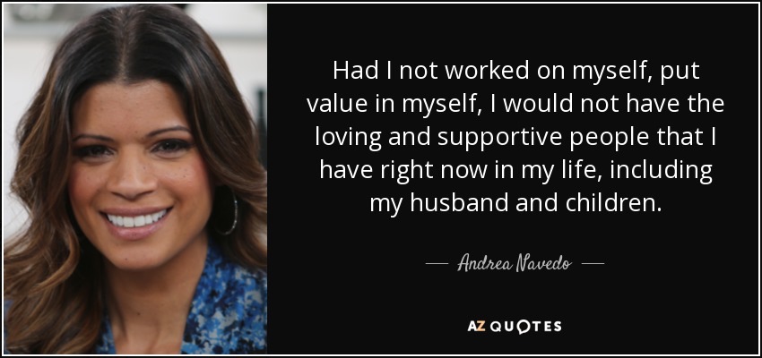 Had I not worked on myself, put value in myself, I would not have the loving and supportive people that I have right now in my life, including my husband and children. - Andrea Navedo