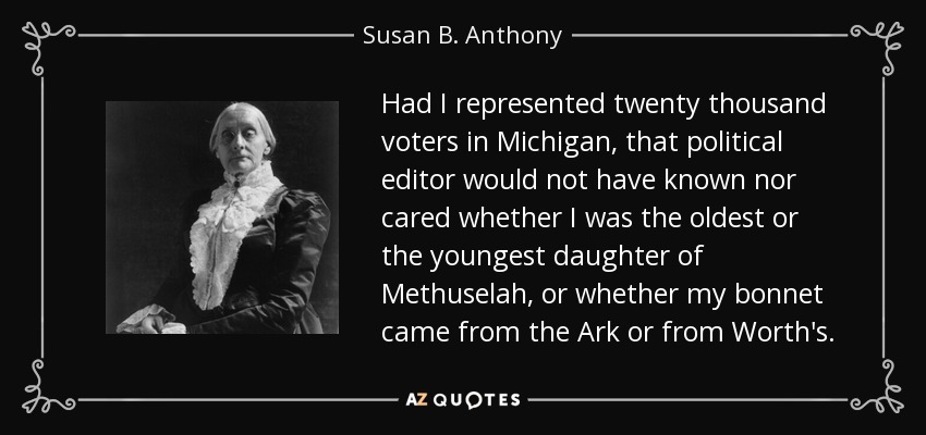 Had I represented twenty thousand voters in Michigan, that political editor would not have known nor cared whether I was the oldest or the youngest daughter of Methuselah, or whether my bonnet came from the Ark or from Worth's. - Susan B. Anthony