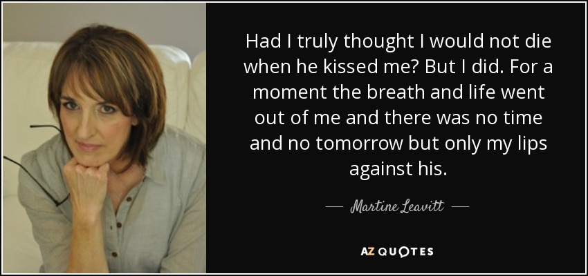 Had I truly thought I would not die when he kissed me? But I did. For a moment the breath and life went out of me and there was no time and no tomorrow but only my lips against his. - Martine Leavitt
