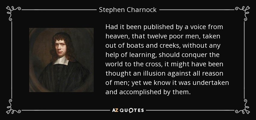 Had it been published by a voice from heaven, that twelve poor men, taken out of boats and creeks, without any help of learning, should conquer the world to the cross, it might have been thought an illusion against all reason of men; yet we know it was undertaken and accomplished by them. - Stephen Charnock
