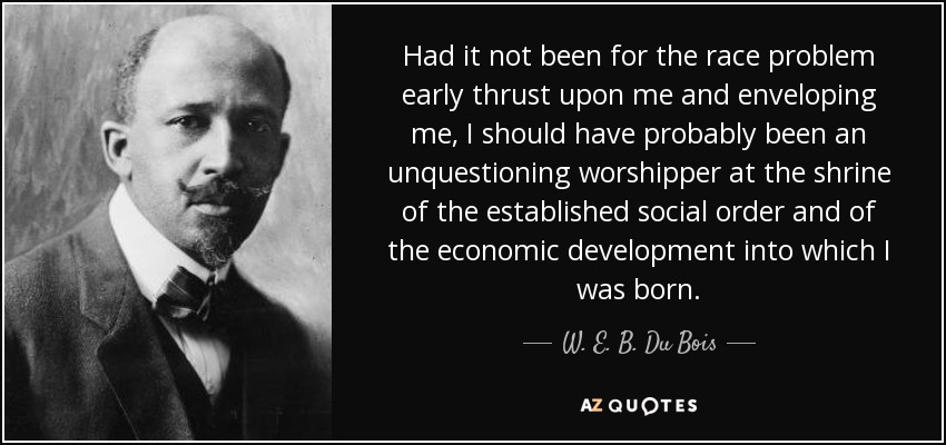 Had it not been for the race problem early thrust upon me and enveloping me, I should have probably been an unquestioning worshipper at the shrine of the established social order and of the economic development into which I was born. - W. E. B. Du Bois