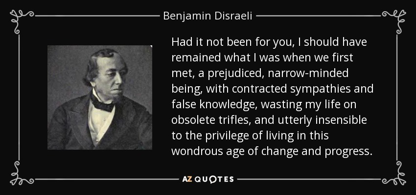Had it not been for you, I should have remained what I was when we first met, a prejudiced, narrow-minded being, with contracted sympathies and false knowledge, wasting my life on obsolete trifles, and utterly insensible to the privilege of living in this wondrous age of change and progress. - Benjamin Disraeli