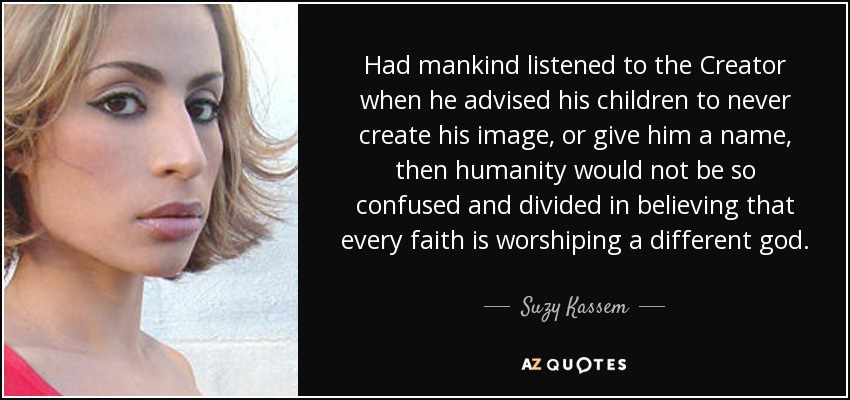 Had mankind listened to the Creator when he advised his children to never create his image, or give him a name, then humanity would not be so confused and divided in believing that every faith is worshiping a different god. - Suzy Kassem