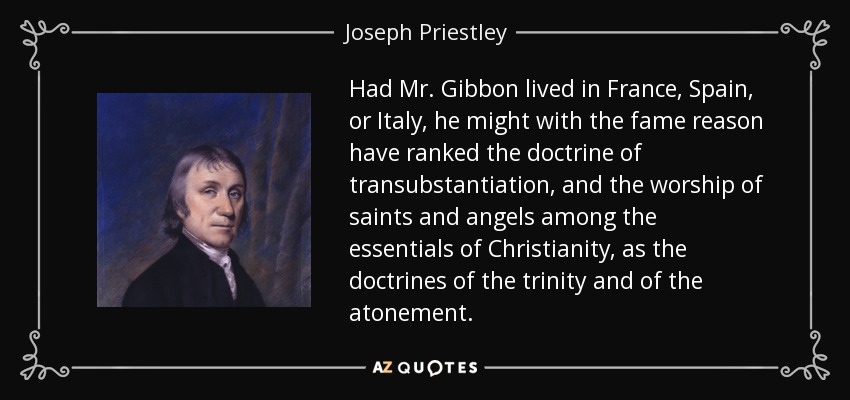 Had Mr. Gibbon lived in France, Spain, or Italy, he might with the fame reason have ranked the doctrine of transubstantiation, and the worship of saints and angels among the essentials of Christianity, as the doctrines of the trinity and of the atonement. - Joseph Priestley
