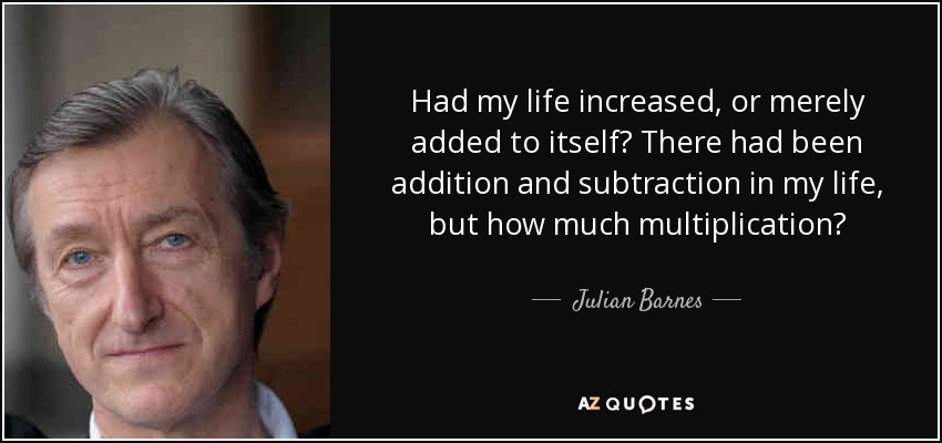 Had my life increased, or merely added to itself? There had been addition and subtraction in my life, but how much multiplication? - Julian Barnes