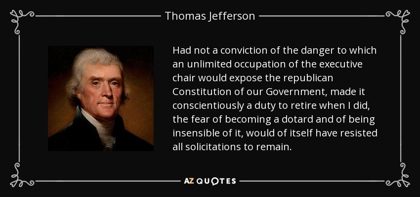 Had not a conviction of the danger to which an unlimited occupation of the executive chair would expose the republican Constitution of our Government, made it conscientiously a duty to retire when I did, the fear of becoming a dotard and of being insensible of it, would of itself have resisted all solicitations to remain. - Thomas Jefferson
