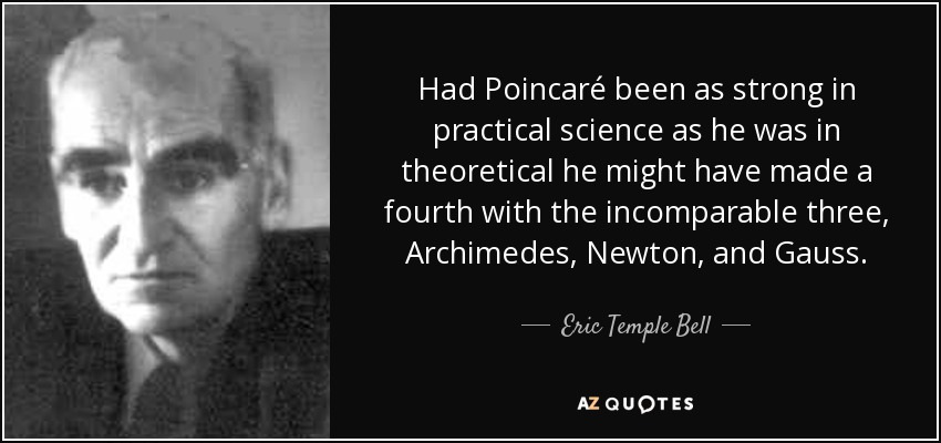 Had Poincaré been as strong in practical science as he was in theoretical he might have made a fourth with the incomparable three, Archimedes, Newton, and Gauss. - Eric Temple Bell
