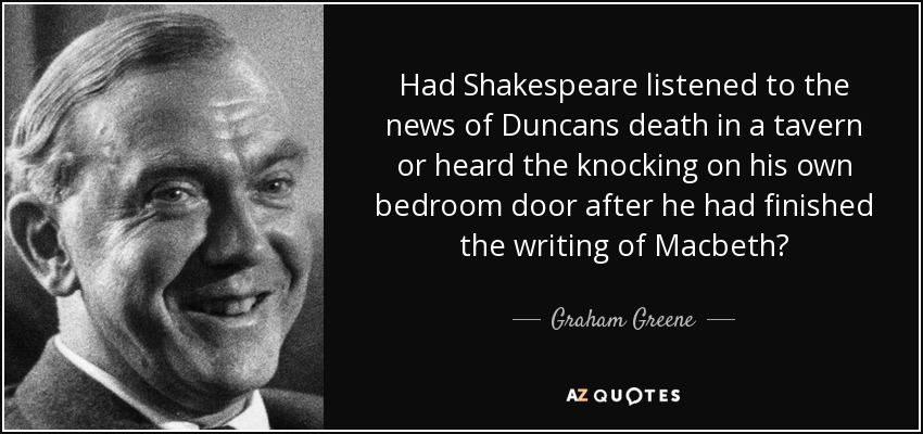 Had Shakespeare listened to the news of Duncans death in a tavern or heard the knocking on his own bedroom door after he had finished the writing of Macbeth? - Graham Greene
