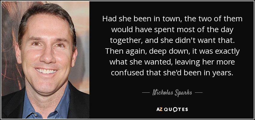Had she been in town, the two of them would have spent most of the day together, and she didn't want that. Then again, deep down, it was exactly what she wanted, leaving her more confused that she'd been in years. - Nicholas Sparks