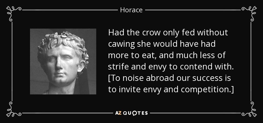 Had the crow only fed without cawing she would have had more to eat, and much less of strife and envy to contend with. [To noise abroad our success is to invite envy and competition.] - Horace