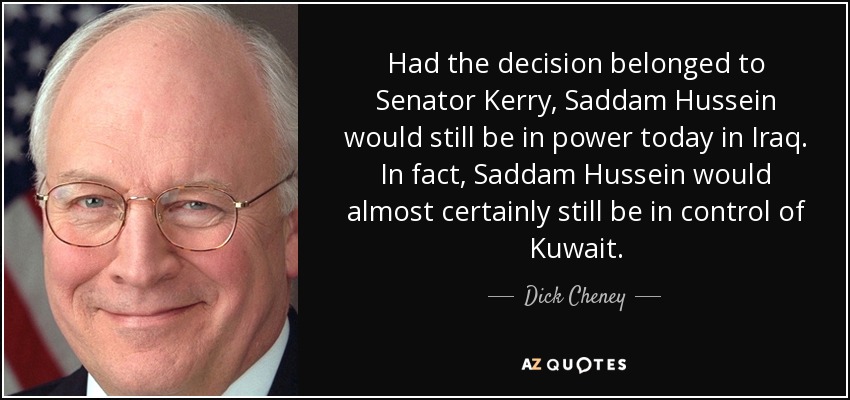 Had the decision belonged to Senator Kerry, Saddam Hussein would still be in power today in Iraq. In fact, Saddam Hussein would almost certainly still be in control of Kuwait. - Dick Cheney