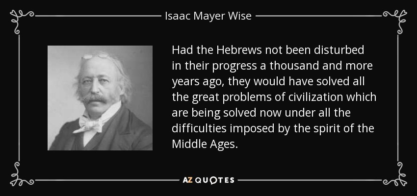 Had the Hebrews not been disturbed in their progress a thousand and more years ago, they would have solved all the great problems of civilization which are being solved now under all the difficulties imposed by the spirit of the Middle Ages. - Isaac Mayer Wise