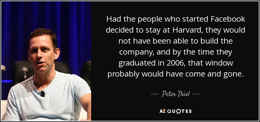 Had the people who started Facebook decided to stay at Harvard, they would not have been able to build the company, and by the time they graduated in 2006, that window probably would have come and gone. - Peter Thiel