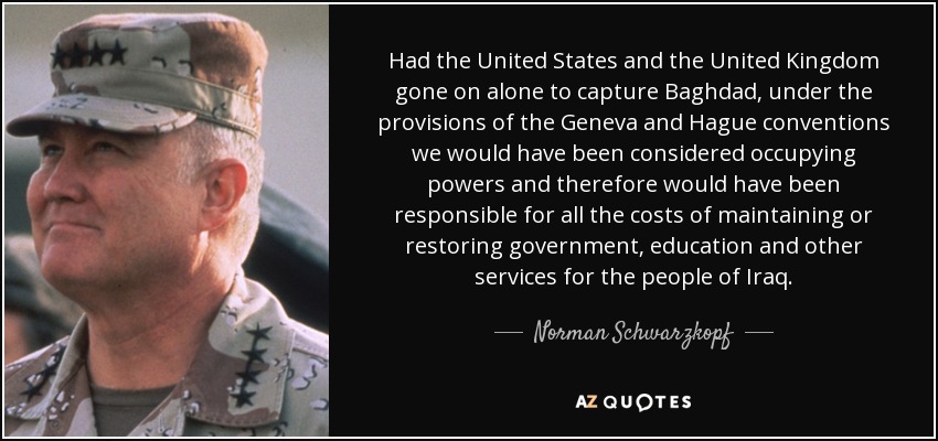 Had the United States and the United Kingdom gone on alone to capture Baghdad, under the provisions of the Geneva and Hague conventions we would have been considered occupying powers and therefore would have been responsible for all the costs of maintaining or restoring government, education and other services for the people of Iraq. - Norman Schwarzkopf