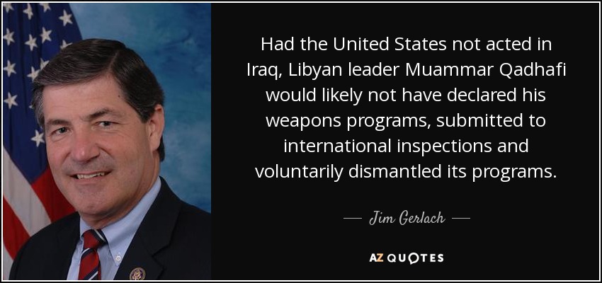 Had the United States not acted in Iraq, Libyan leader Muammar Qadhafi would likely not have declared his weapons programs, submitted to international inspections and voluntarily dismantled its programs. - Jim Gerlach