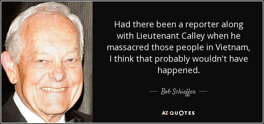 Had there been a reporter along with Lieutenant Calley when he massacred those people in Vietnam, I think that probably wouldn't have happened. - Bob Schieffer