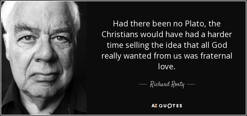 Had there been no Plato, the Christians would have had a harder time selling the idea that all God really wanted from us was fraternal love. - Richard Rorty
