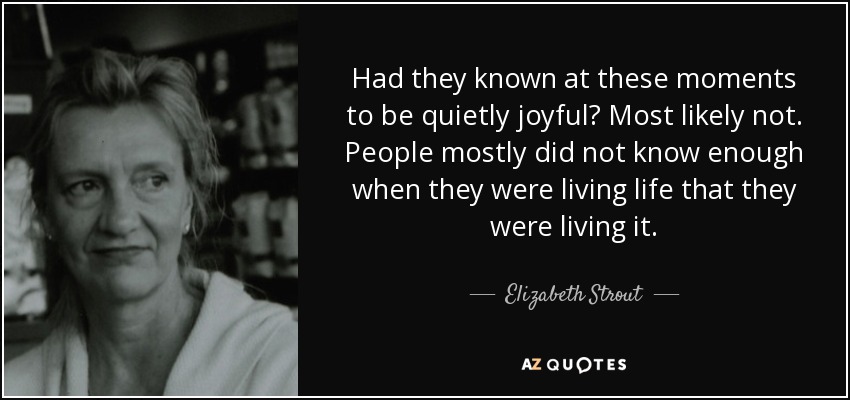 Had they known at these moments to be quietly joyful? Most likely not. People mostly did not know enough when they were living life that they were living it. - Elizabeth Strout