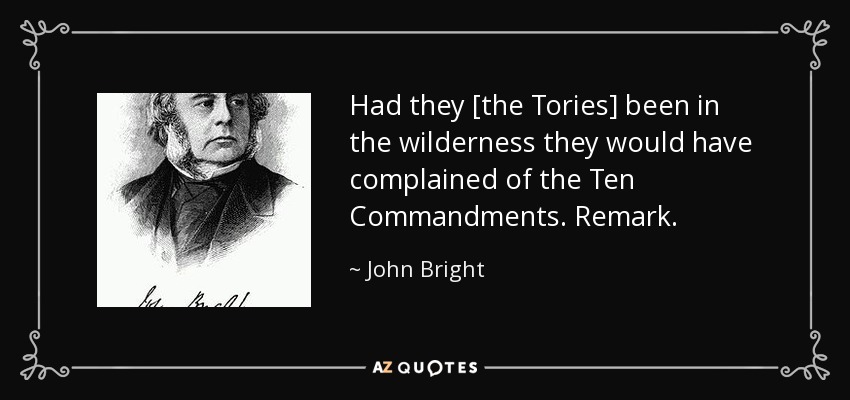 Had they [the Tories] been in the wilderness they would have complained of the Ten Commandments. Remark. - John Bright