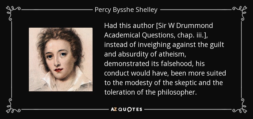 Had this author [Sir W Drummond Academical Questions, chap. iii.], instead of inveighing against the guilt and absurdity of atheism, demonstrated its falsehood, his conduct would have, been more suited to the modesty of the skeptic and the toleration of the philosopher. - Percy Bysshe Shelley